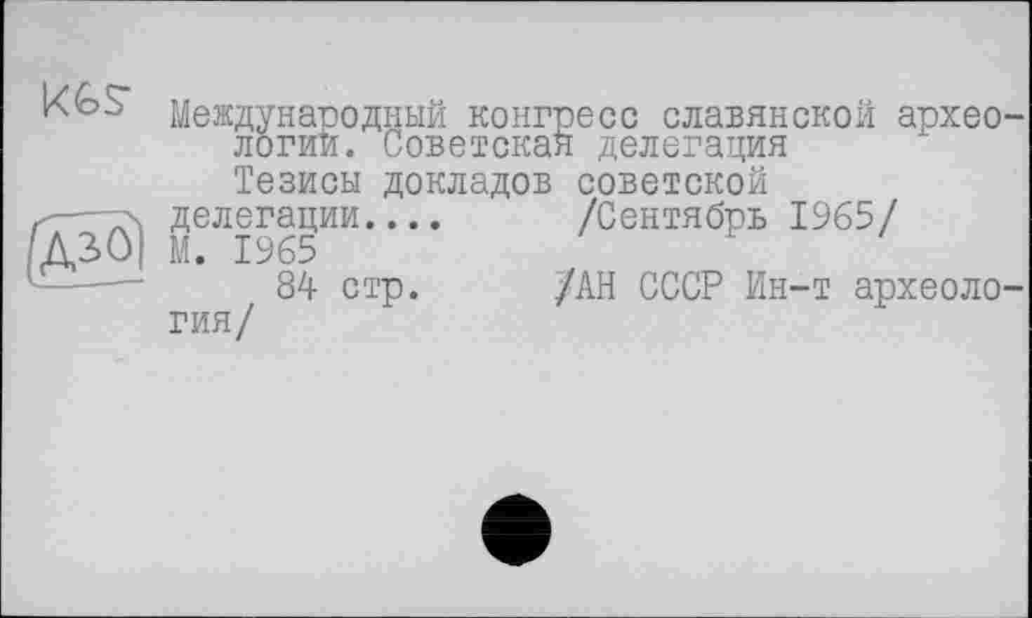 ﻿Международный конгресс славянской археологий. Советская делегация
Тезисы докладов советской
<—т\ делегации.... /Сентябрь 1965/
ДЗ>0| М. 1965
84 стр. /АН СССР Ин-т археология/